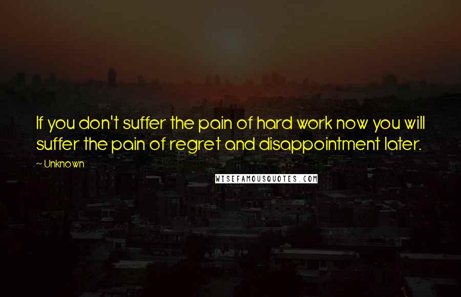 Unknown Quotes: If you don't suffer the pain of hard work now you will suffer the pain of regret and disappointment later.