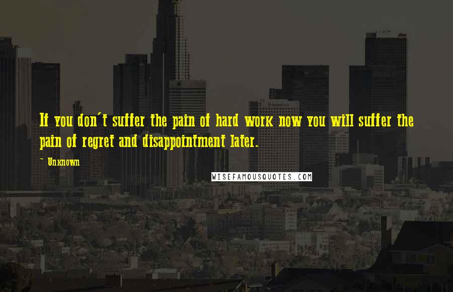 Unknown Quotes: If you don't suffer the pain of hard work now you will suffer the pain of regret and disappointment later.