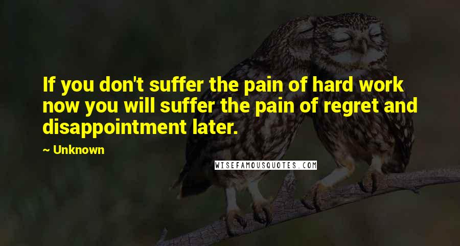 Unknown Quotes: If you don't suffer the pain of hard work now you will suffer the pain of regret and disappointment later.