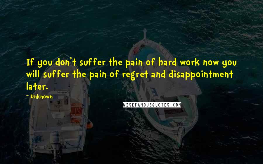 Unknown Quotes: If you don't suffer the pain of hard work now you will suffer the pain of regret and disappointment later.