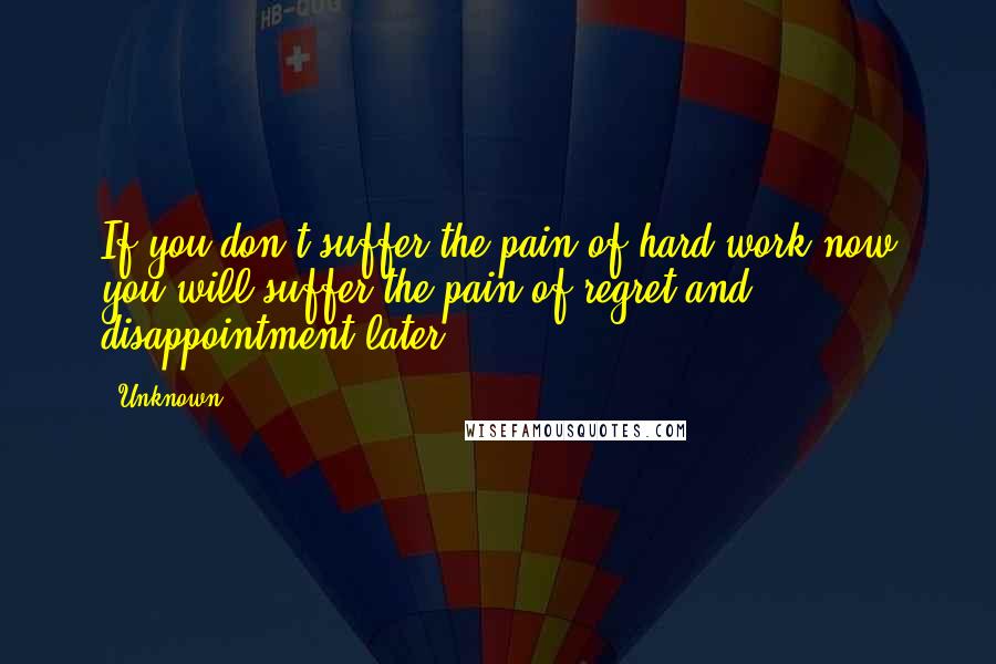 Unknown Quotes: If you don't suffer the pain of hard work now you will suffer the pain of regret and disappointment later.