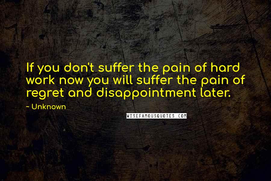 Unknown Quotes: If you don't suffer the pain of hard work now you will suffer the pain of regret and disappointment later.