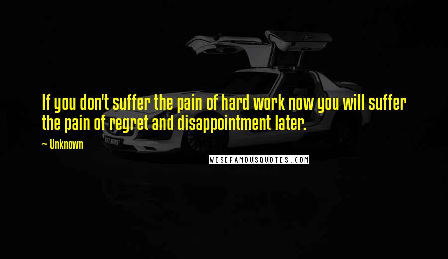 Unknown Quotes: If you don't suffer the pain of hard work now you will suffer the pain of regret and disappointment later.