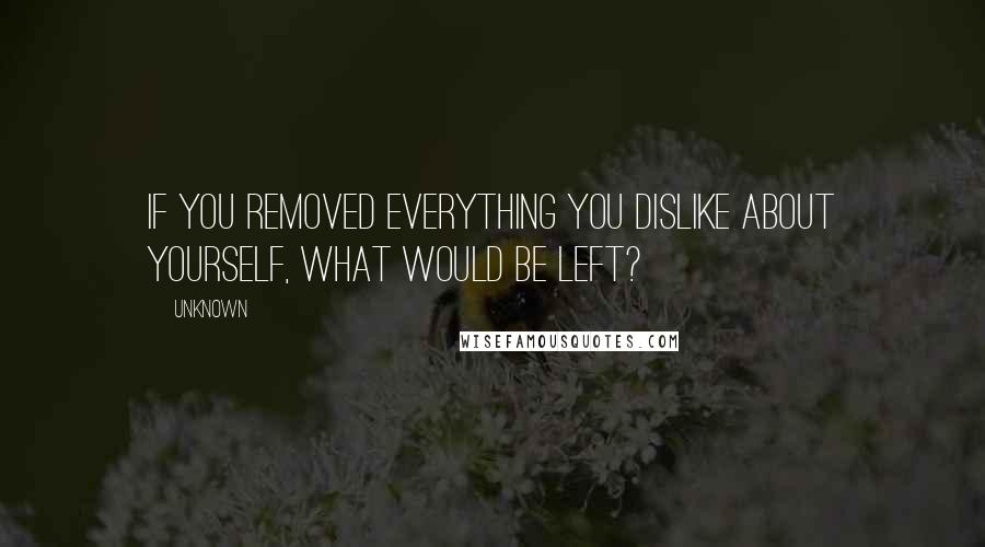 Unknown Quotes: If you removed everything you dislike about yourself, what would be left?