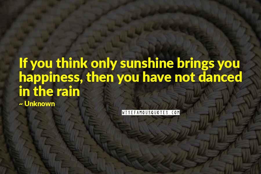 Unknown Quotes: If you think only sunshine brings you happiness, then you have not danced in the rain