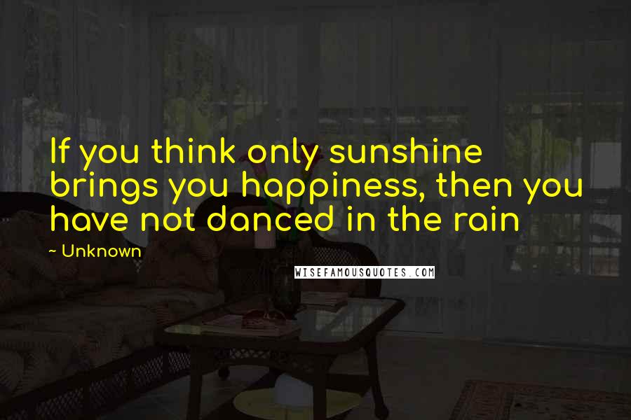 Unknown Quotes: If you think only sunshine brings you happiness, then you have not danced in the rain