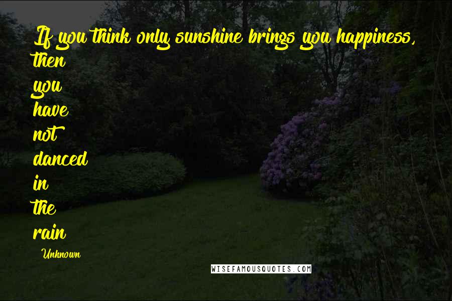 Unknown Quotes: If you think only sunshine brings you happiness, then you have not danced in the rain