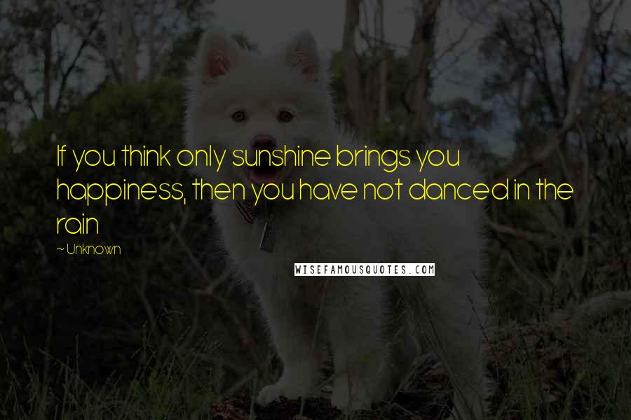 Unknown Quotes: If you think only sunshine brings you happiness, then you have not danced in the rain
