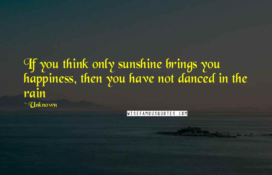 Unknown Quotes: If you think only sunshine brings you happiness, then you have not danced in the rain