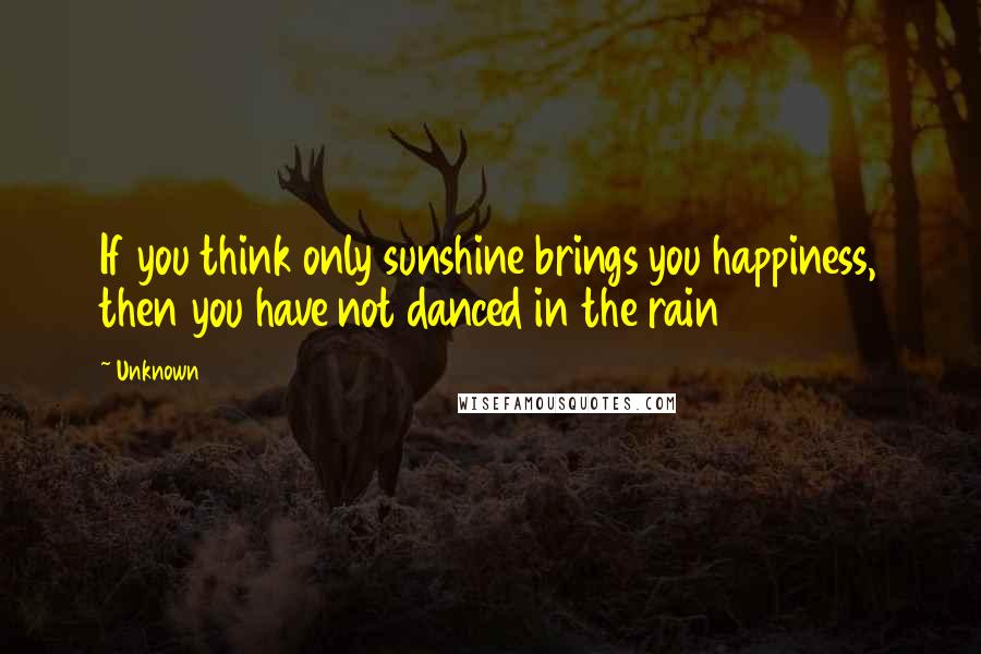 Unknown Quotes: If you think only sunshine brings you happiness, then you have not danced in the rain