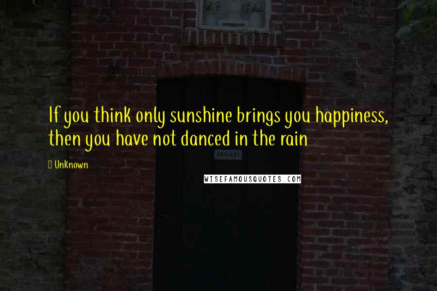 Unknown Quotes: If you think only sunshine brings you happiness, then you have not danced in the rain