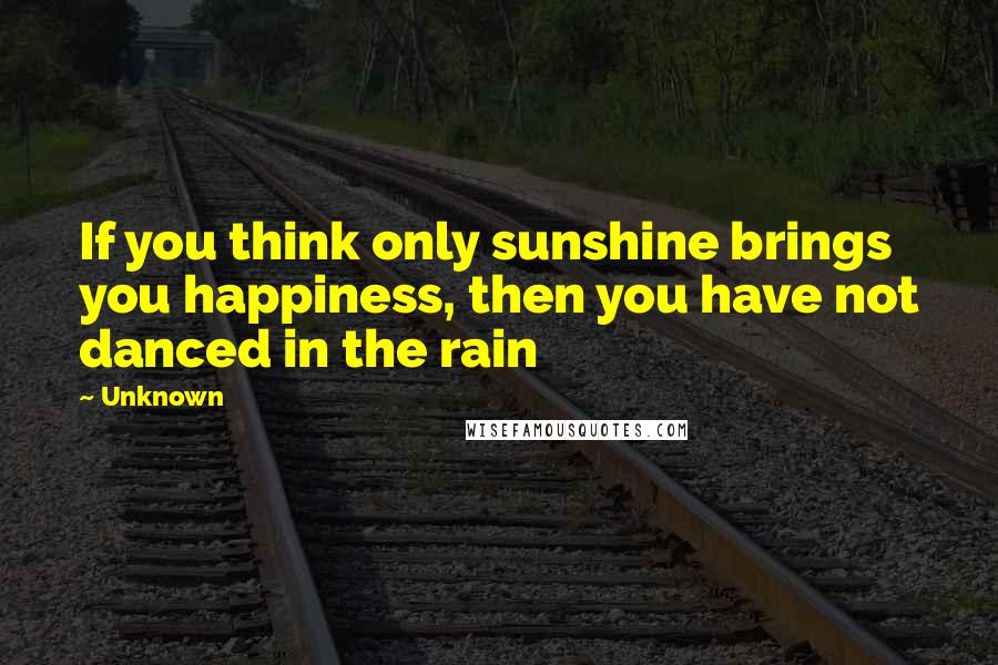 Unknown Quotes: If you think only sunshine brings you happiness, then you have not danced in the rain