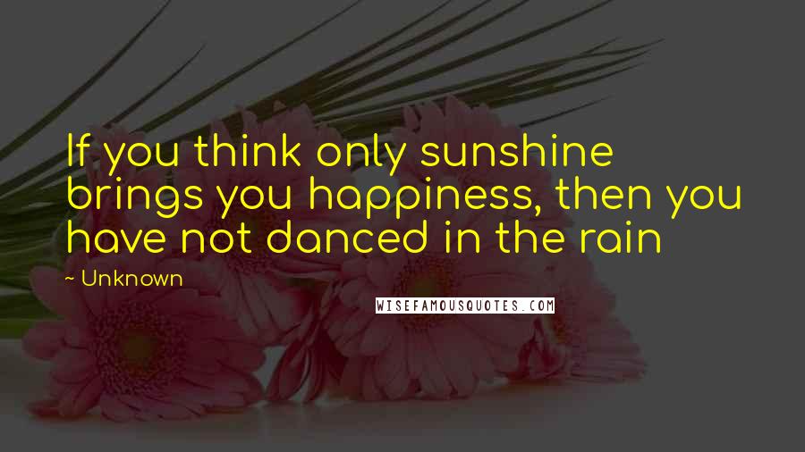 Unknown Quotes: If you think only sunshine brings you happiness, then you have not danced in the rain