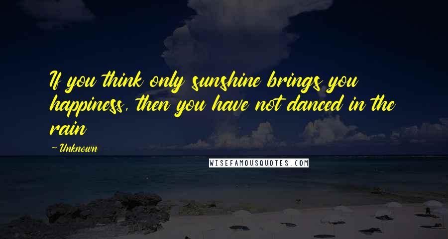 Unknown Quotes: If you think only sunshine brings you happiness, then you have not danced in the rain