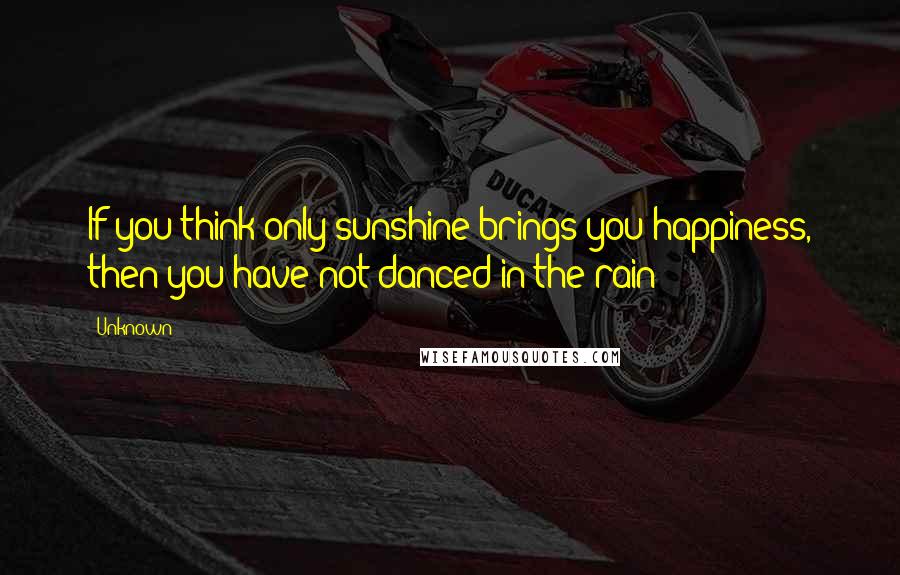 Unknown Quotes: If you think only sunshine brings you happiness, then you have not danced in the rain