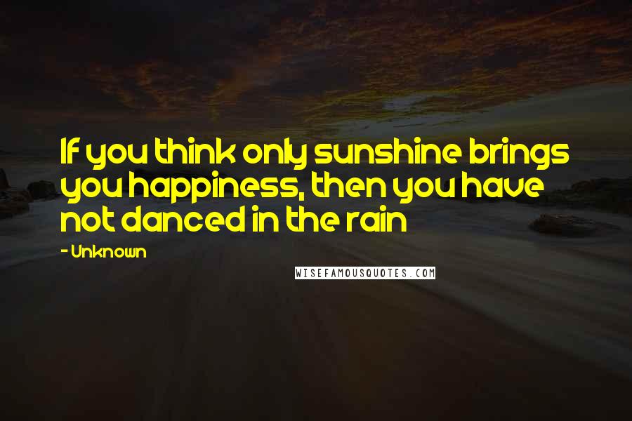 Unknown Quotes: If you think only sunshine brings you happiness, then you have not danced in the rain