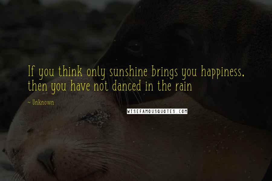 Unknown Quotes: If you think only sunshine brings you happiness, then you have not danced in the rain