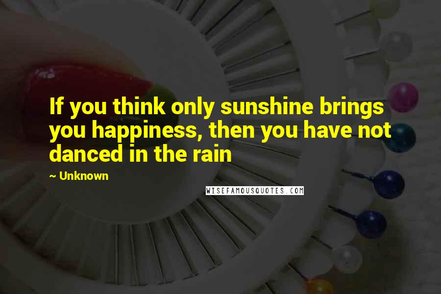 Unknown Quotes: If you think only sunshine brings you happiness, then you have not danced in the rain
