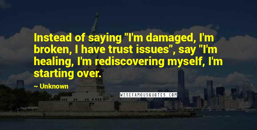 Unknown Quotes: Instead of saying "I'm damaged, I'm broken, I have trust issues", say "I'm healing, I'm rediscovering myself, I'm starting over.