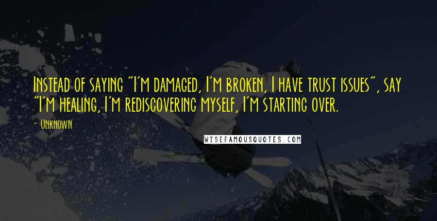 Unknown Quotes: Instead of saying "I'm damaged, I'm broken, I have trust issues", say "I'm healing, I'm rediscovering myself, I'm starting over.