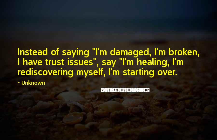 Unknown Quotes: Instead of saying "I'm damaged, I'm broken, I have trust issues", say "I'm healing, I'm rediscovering myself, I'm starting over.