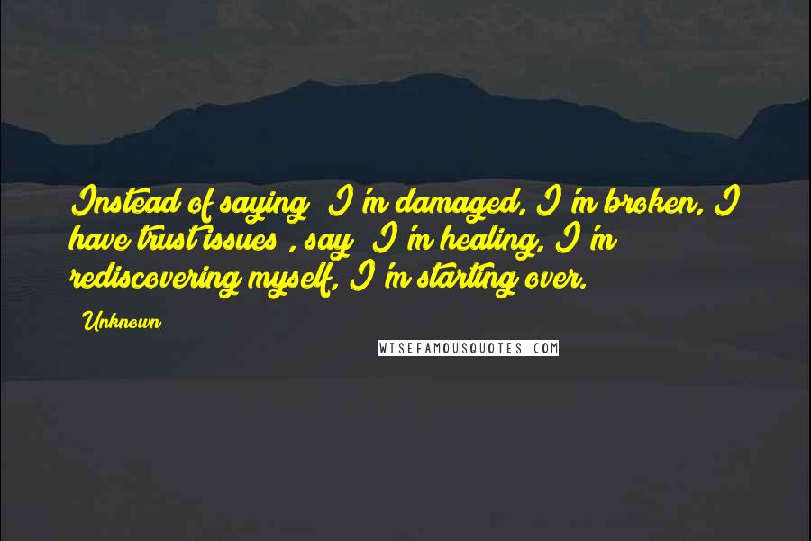 Unknown Quotes: Instead of saying "I'm damaged, I'm broken, I have trust issues", say "I'm healing, I'm rediscovering myself, I'm starting over.