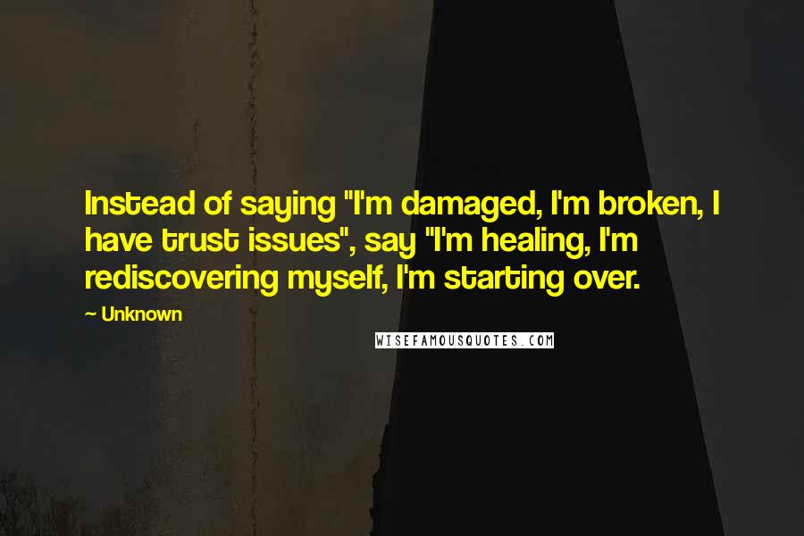 Unknown Quotes: Instead of saying "I'm damaged, I'm broken, I have trust issues", say "I'm healing, I'm rediscovering myself, I'm starting over.