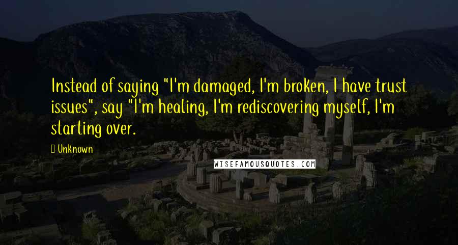 Unknown Quotes: Instead of saying "I'm damaged, I'm broken, I have trust issues", say "I'm healing, I'm rediscovering myself, I'm starting over.