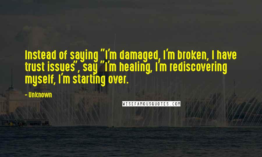 Unknown Quotes: Instead of saying "I'm damaged, I'm broken, I have trust issues", say "I'm healing, I'm rediscovering myself, I'm starting over.