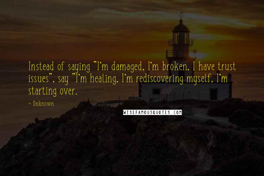 Unknown Quotes: Instead of saying "I'm damaged, I'm broken, I have trust issues", say "I'm healing, I'm rediscovering myself, I'm starting over.