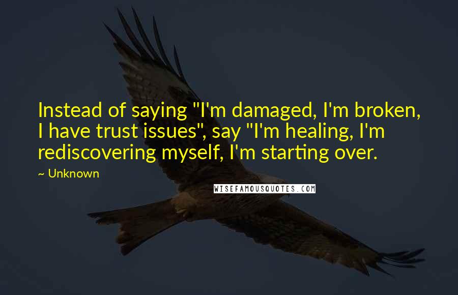 Unknown Quotes: Instead of saying "I'm damaged, I'm broken, I have trust issues", say "I'm healing, I'm rediscovering myself, I'm starting over.