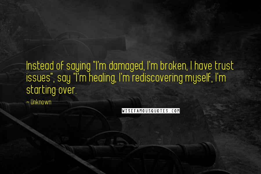 Unknown Quotes: Instead of saying "I'm damaged, I'm broken, I have trust issues", say "I'm healing, I'm rediscovering myself, I'm starting over.