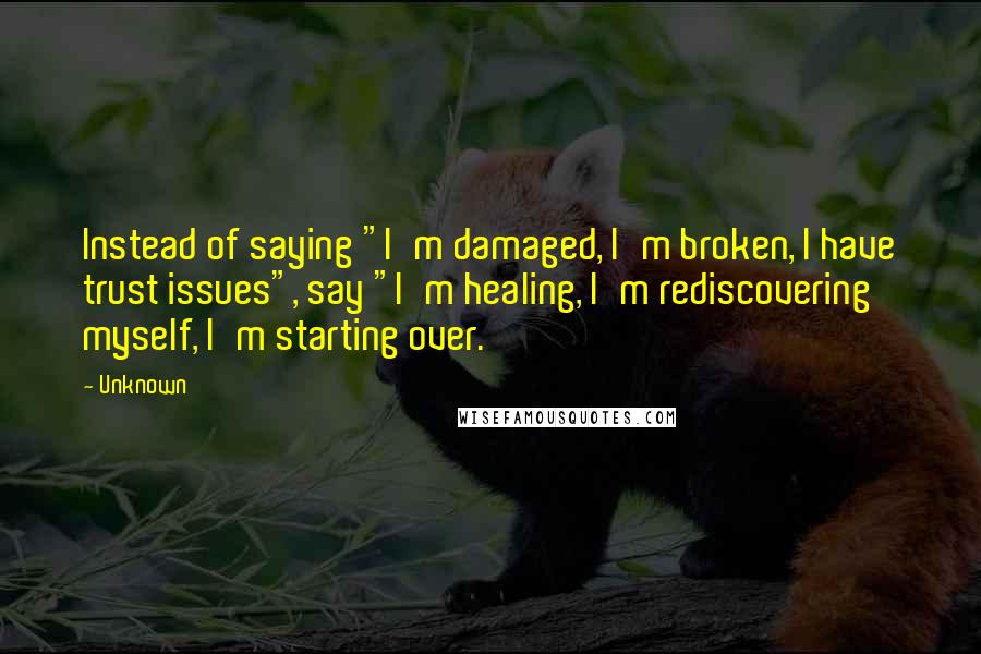 Unknown Quotes: Instead of saying "I'm damaged, I'm broken, I have trust issues", say "I'm healing, I'm rediscovering myself, I'm starting over.