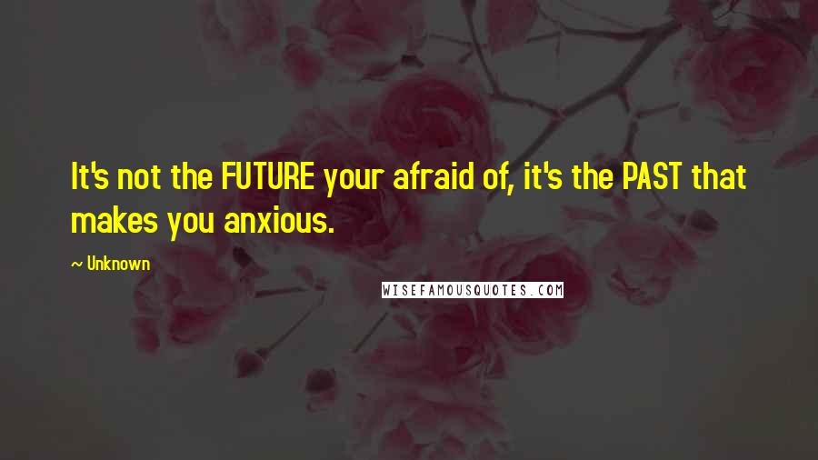 Unknown Quotes: It's not the FUTURE your afraid of, it's the PAST that makes you anxious.