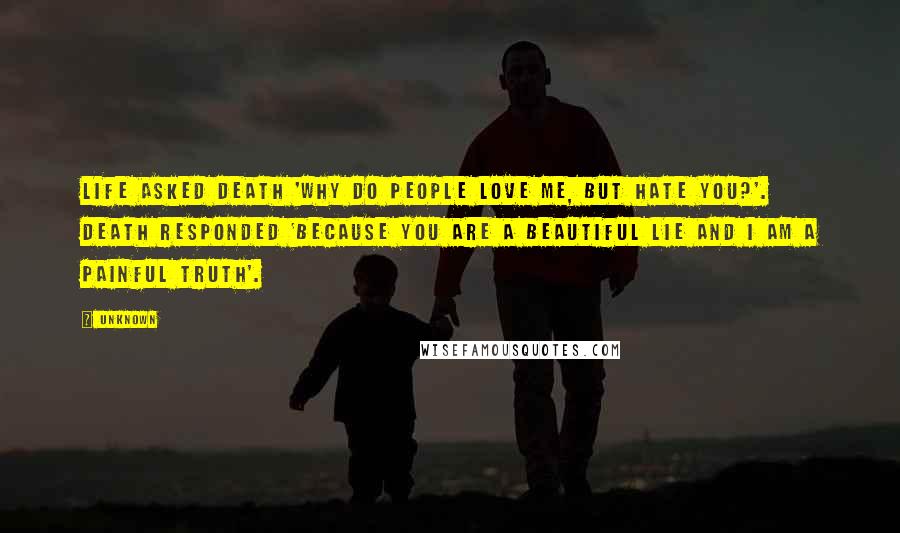Unknown Quotes: Life asked Death 'why do people love me, but hate you?'. Death responded 'because you are a beautiful lie and I am a painful truth'.