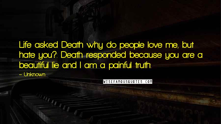 Unknown Quotes: Life asked Death 'why do people love me, but hate you?'. Death responded 'because you are a beautiful lie and I am a painful truth'.
