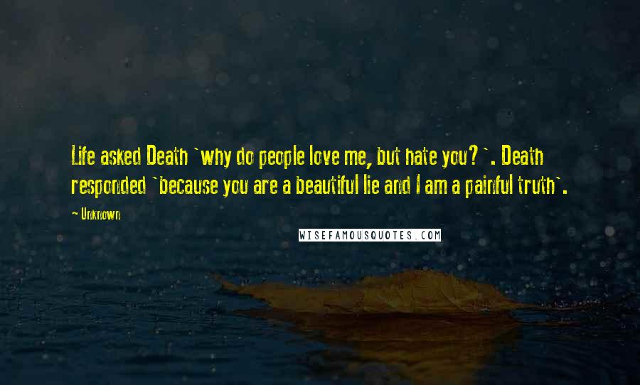 Unknown Quotes: Life asked Death 'why do people love me, but hate you?'. Death responded 'because you are a beautiful lie and I am a painful truth'.