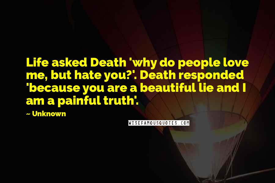 Unknown Quotes: Life asked Death 'why do people love me, but hate you?'. Death responded 'because you are a beautiful lie and I am a painful truth'.