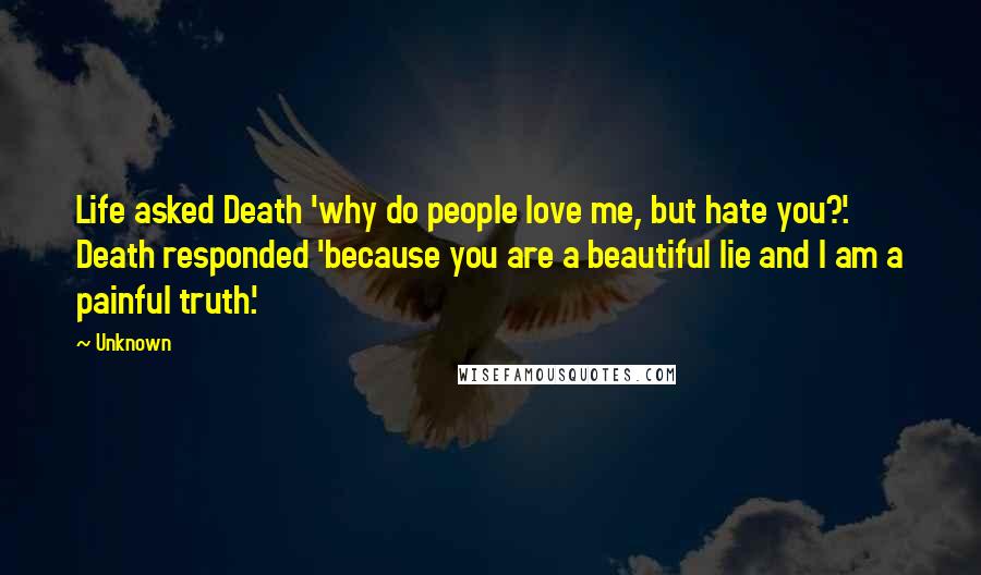 Unknown Quotes: Life asked Death 'why do people love me, but hate you?'. Death responded 'because you are a beautiful lie and I am a painful truth'.