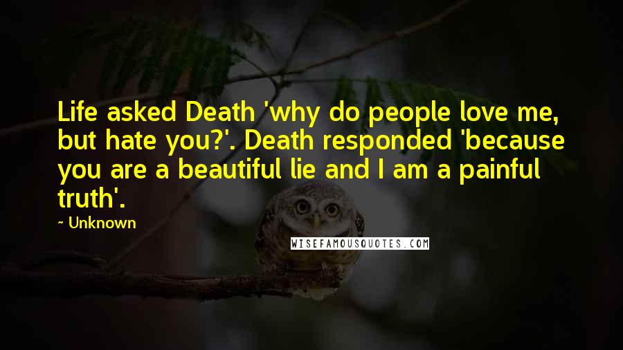 Unknown Quotes: Life asked Death 'why do people love me, but hate you?'. Death responded 'because you are a beautiful lie and I am a painful truth'.