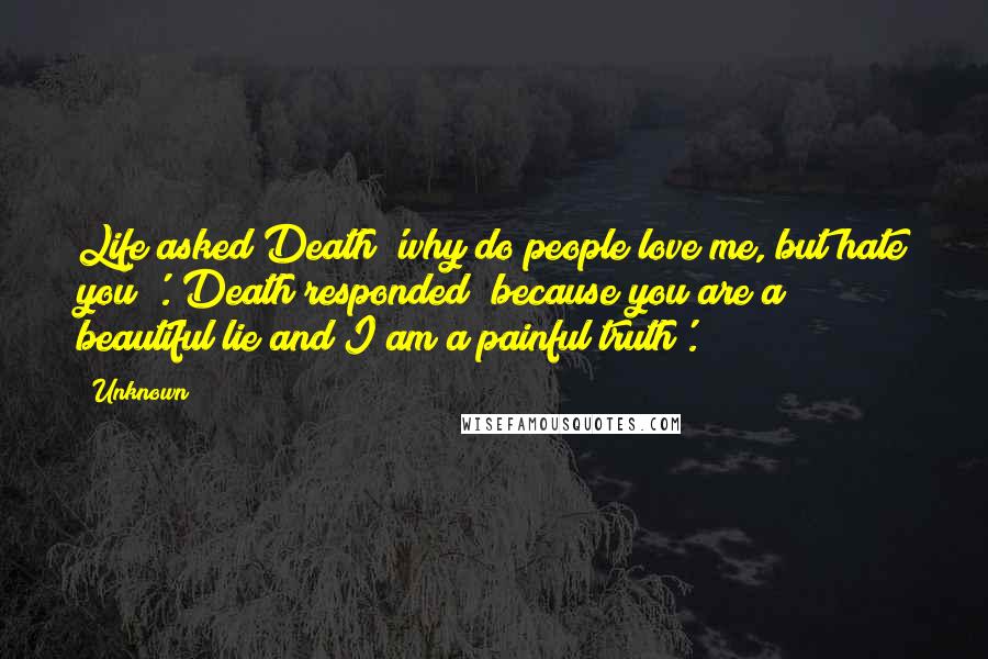 Unknown Quotes: Life asked Death 'why do people love me, but hate you?'. Death responded 'because you are a beautiful lie and I am a painful truth'.