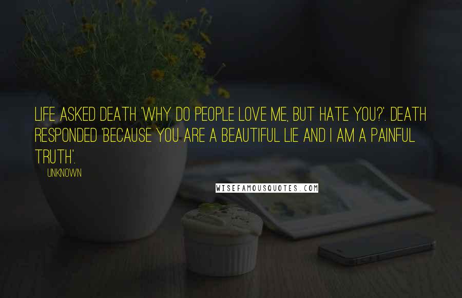 Unknown Quotes: Life asked Death 'why do people love me, but hate you?'. Death responded 'because you are a beautiful lie and I am a painful truth'.