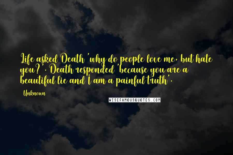 Unknown Quotes: Life asked Death 'why do people love me, but hate you?'. Death responded 'because you are a beautiful lie and I am a painful truth'.