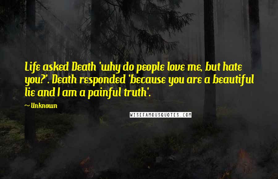 Unknown Quotes: Life asked Death 'why do people love me, but hate you?'. Death responded 'because you are a beautiful lie and I am a painful truth'.
