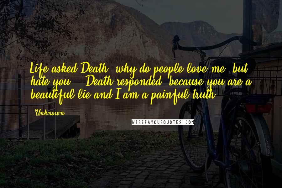 Unknown Quotes: Life asked Death 'why do people love me, but hate you?'. Death responded 'because you are a beautiful lie and I am a painful truth'.