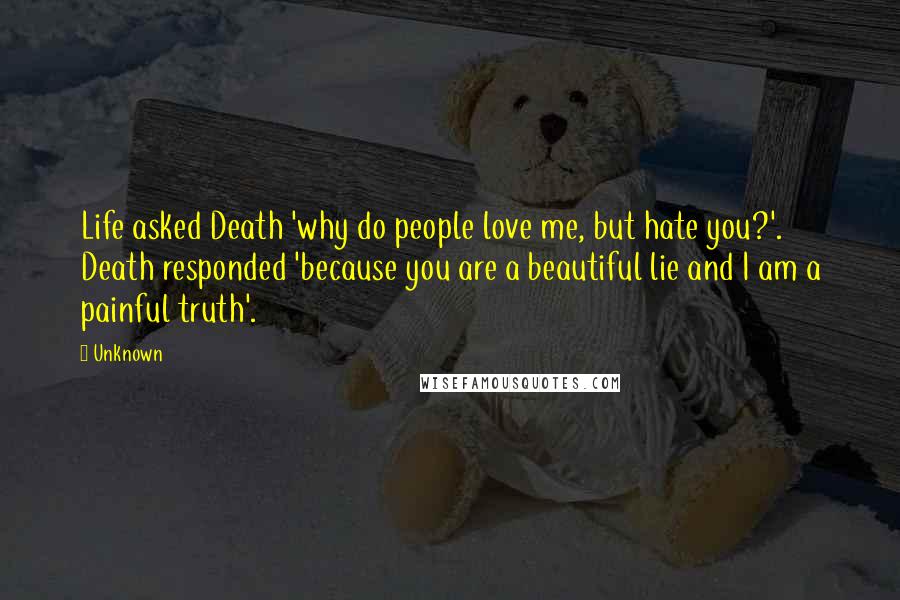 Unknown Quotes: Life asked Death 'why do people love me, but hate you?'. Death responded 'because you are a beautiful lie and I am a painful truth'.