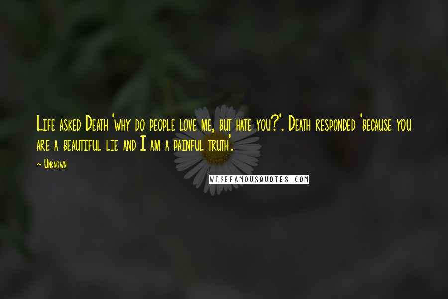 Unknown Quotes: Life asked Death 'why do people love me, but hate you?'. Death responded 'because you are a beautiful lie and I am a painful truth'.