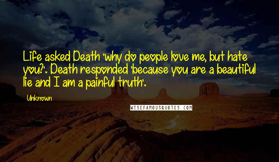 Unknown Quotes: Life asked Death 'why do people love me, but hate you?'. Death responded 'because you are a beautiful lie and I am a painful truth'.