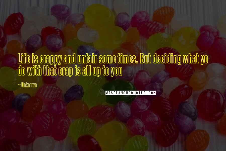 Unknown Quotes: Life is crappy and unfair some times. But deciding what yo do with that crap is all up to you