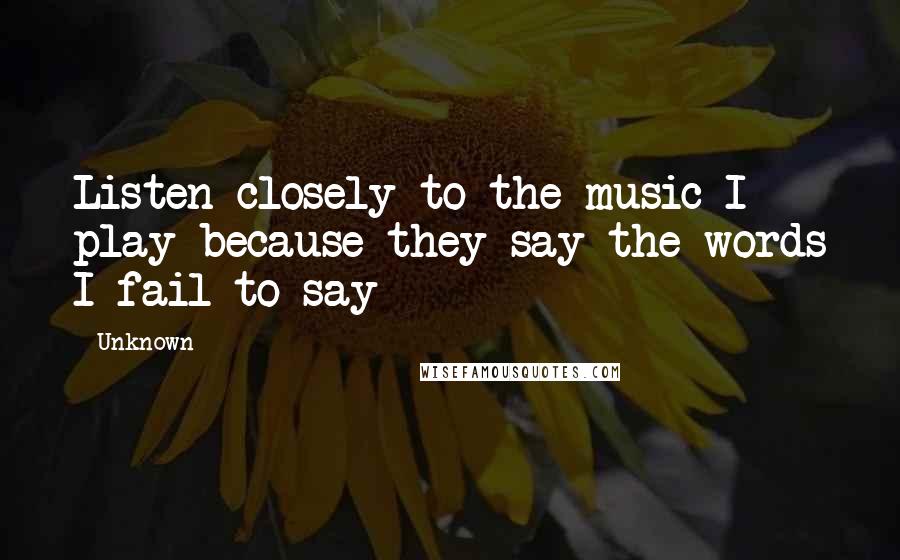 Unknown Quotes: Listen closely to the music I play because they say the words I fail to say